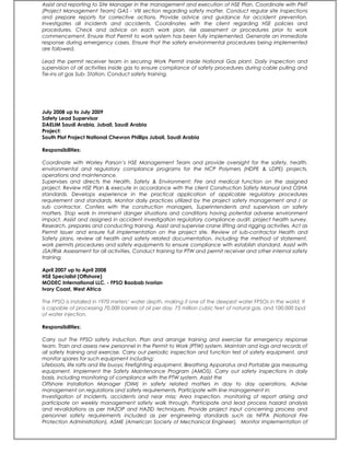 Assist and reporting to Site Manager in the management and execution of HSE Plan. Coordinate with PMT
(Project Management Team) GAS - VIII section regarding safety matter. Conduct regular site inspections
and prepare reports for corrective actions. Provide advice and guidance for accident prevention.
Investigates all incidents and accidents. Coordinates with the client regarding HSE policies and
procedures. Check and advice on each work plan, risk assessment or procedures prior to work
commencement. Ensure that Permit to work system has been fully implemented. Generate an immediate
response during emergency cases. Ensure that the safety environmental procedures being implemented
are followed.
Lead the permit receiver team in securing Work Permit inside National Gas plant. Daily inspection and
supervision of all activities inside gas to ensure compliance of safety procedures during cable pulling and
Tie-ins at gas Sub- Station. Conduct safety training.
July 2008 up to July 2009
Safety Lead Supervisor
DAELIM Saudi Arabia, Jubail, Saudi Arabia
Project:
South Plot Project National Chevron Phillips Jubail, Saudi Arabia
Responsibilities:
Coordinate with Worley Parson’s HSE Management Team and provide oversight for the safety, health,
environmental and regulatory compliance programs for the NCP Polymers (HDPE & LDPE) projects,
operations and maintenance.
Supervises and directs the Health, Safety & Environment; Fire and medical function on the assigned
project. Review HSE Plan & execute in accordance with the client Construction Safety Manual and OSHA
standards. Develops experience in the practical application of applicable regulatory procedures
requirement and standards. Monitor daily practices utilized by the project safety management and / or
sub contractor. Confers with the construction managers, Superintendents and supervisors on safety
matters. Stop work in imminent danger situations and conditions having potential adverse environment
impact. Assist and assigned in accident investigation regulatory compliance audit, project health survey.
Research, prepares and conducting training. Assist and supervise crane lifting and rigging activities. Act as
Permit Issuer and ensure full implementation on the project site. Review of sub-contractor Health and
Safety plans, review all health and safety related documentation, including the method of statement,
work permits procedures and safety equipments to ensure compliance with establish standard. Assist with
JSA/Risk Assessment for all activities. Conduct training for PTW and permit receiver and other internal safety
training.
April 2007 up to April 2008
HSE Specialist (Offshore)
MODEC International LLC. - FPSO Baobab Ivorian
Ivory Coast, West Africa
The FPSO is installed in 1970 meters’ water depth, making it one of the deepest water FPSOs in the world. It
is capable of processing 70,000 barrels of oil per day, 75 million cubic feet of natural gas, and 100,000 bpd
of water injection.
Responsibilities:
Carry out The FPSO safety induction. Plan and arrange training and exercise for emergency response
team. Train and assess new personnel in the Permit to Work (PTW) system. Maintain and logs and records of
all safety training and exercise. Carry out periodic inspection and function test of safety equipment, and
monitor spares for such equipment including:
Lifeboats, life rafts and life buoys; Firefighting equipment, Breathing Apparatus and Portable gas measuring
equipment. Implement the Safety Maintenance Program (AMOS). Carry out safety inspections in daily
basis, including monitoring of compliance with the PTW system. Assist the
Offshore Installation Manager (OIM) in safety related matters in day to day operations. Advise
management on regulations and safety requirements, Participate with line management in:
Investigation of Incidents, accidents and near miss; Area inspection, monitoring of report arising and
participate on weekly management safety walk through. Participate and lead process hazard analysis
and revalidations as per HAZOP and HAZID techniques. Provide project input concerning process and
personnel safety requirements included as per engineering standards such as NFPA (National Fire
Protection Administration), ASME (American Society of Mechanical Engineer). Monitor implementation of
 