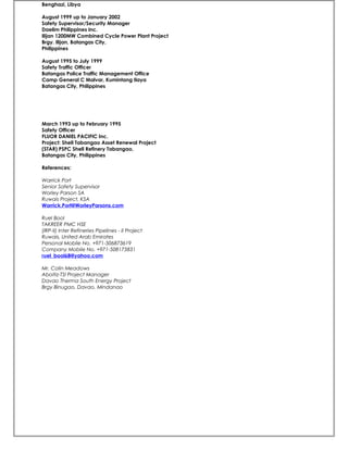 Benghazi, Libya
August 1999 up to January 2002
Safety Supervisor/Security Manager
Daelim Philippines Inc.
Ilijan 1200MW Combined Cycle Power Plant Project
Brgy. Ilijan, Batangas City,
Philippines
August 1995 to July 1999
Safety Traffic Officer
Batangas Police Traffic Management Office
Camp General C Malvar, Kumintang Ilaya
Batangas City, Philippines
March 1993 up to February 1995
Safety Officer
FLUOR DANIEL PACIFIC Inc.
Project: Shell Tabangao Asset Renewal Project
(STAR) PSPC Shell Refinery Tabangao,
Batangas City, Philippines
References:
Warrick Port
Senior Safety Supervisor
Worley Parson SA
Ruwais Project, KSA
Warrick.Port@WorleyParsons.com
Ruel Bool
TAKREER PMC HSE
(IRP-II) Inter Refineries Pipelines - II Project
Ruwais, United Arab Emirates
Personal Mobile No. +971-506873619
Company Mobile No. +971-508175831
ruel_bool68@yahoo.com
Mr. Colin Meadows
Aboitiz-TSI Project Manager
Davao Therma South Energy Project
Brgy Binugao, Davao, Mindanao
 
