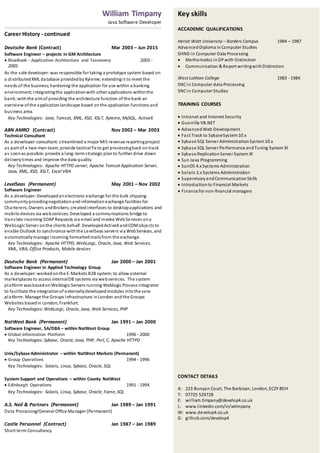 Key skills
ACCADEMIC QUALIFICATIONS
Heriot Watt University – Borders Campus 1984 – 1987
AdvancedDiploma inComputer Studies
SHND in Computer Data Processing
 Mathematics inDPwith Distinction
 Communication & Report writingwithDistinction
West Lothian College 1983 - 1984
SNCin Computer data Processing
SNCin Computer Studies
TRAINING COURSES
 Intranet and Internet Security
 Guerrilla VB.NET
 AdvancedWeb Development
 Fast Track to SybaseSystem10.x
 Sybase SQL Server AdministrationSystem10.x
 Sybase SQL Server Performance andTuning System XI
 Sybase ReplicationServer System XI
 Sun Java Programming
 SunOS 4.xSystems Administration
 Solaris 2.xSystems Administration
 SupervisoryandCommunicationSkills
 Introductionto Financial Markets
 Finance for non-financial managers
CONTACT DETAILS
A: 223 Bunyan Court, The Barbican, London, EC2Y 8DH
T: 07725 529728
E: william.timpany@develop4.co.uk
L: www.linkedin.com/in/wtimpany
W: www.develop4.co.uk
G: github.com/develop4
William Timpany
Java Software Developer
Career History - continued
Deutsche Bank (Contract) Mar 2003 – Jun 2015
Software Engineer – projects in GM Architecture
 BlueBook - Application Architecture and Taxonomy 2003 -
2005
As the sole developer: was responsible for taking a prototype system based on
a distributedXML database providedbyXyleme; extendingit to meet the
needs of the business;hardening the application for use within a banking
environment;integratingthe applicationwith other applications withinthe
bank;withthe aimof providing the architecture function of the bank an
overview ofthe applicationlandscape based onthe application functions and
business area.
Key Technologies: Java, Tomcat, XML, XSD, XSLT, Xyleme, MySQL, ActiveX
ABN AMRO (Contract) Nov 2002 – Mar 2003
Technical Consultant
As a developer-consultant:streamlined a major MIS revenue reportingproject
as part of a two-man team;provide tactical fix to get processingback ontrack
as soonas possible; provide a long-termstrategic planto further drive down
deliverytimes and improve the data quality.
Key Technologies: Apache HTTPD server, Apache Tomcat Application Server,
Java, XML, XSD, XSLT, Excel VBA
LevelSeas (Permanent) May 2001 – Nov 2002
Software Engineer
As a developer: Developedanelectronic exchange for the bulk shipping
communityprovidingnegotiationandinformationexchange facilities for
Charterers, Owners andBrokers;createdinterfaces to desktopapplications and
mobile devices via webservices. Developed a communications bridge to
translate incoming SOAPRequests via email and invoke WebServices ona
WebLogic Server onthe clients behalf. DevelopedActiveXandCOMobjects to
enable Outlook to synchronize withthe LevelSeas servers via WebServices, and
automaticallymanage incoming formattedmailsfrom the exchange.
Key Technologies: Apache HTTPD, WebLoigc, Oracle, Java, Web Services,
XML, VBA, Office Products, Mobile devices
Deutsche Bank (Permanent) Jan 2000 – Jan 2001
Software Engineer in Applied Technology Group
As a developer: workedonthe E-Markets B2B system;to allow external
marketplaces to access internalDB systems via webservices. The system
platform wasbasedonWeblogic Servers running Weblogic Process Integrator
to facilitate the integrationof externallydevelopedmodules intothe core
platform. Manage the Groups Infrastructure inLondon andthe Groups
Websites basedin London, Frankfurt.
Key Technologies:WebLoigc, Oracle, Java, Web Services, PHP
NatWest Bank (Permanent) Jan 1991 – Jan 2000
Software Engineer, SA/DBA – within NatWest Group
 Global Information Platform 1996 - 2000
Key Technologies: Sybase, Oracle, Java, PHP, Perl, C, Apache HTTPD
Unix/Sybase Administrator – within NatWest Markets (Permanent)
 Group Operations 1994 - 1996
Key Technologies: Solaris, Linux, Sybase, Oracle, SQL
System Support and Operations – within County NatWest
 Edinburgh Operations 1991 - 1994
Key Technologies: Solaris, Linux, Sybase, Oracle, Fame, SQL
A.S. Neil & Partners (Permanent) Jan 1989 – Jan 1991
Data Processing/General Office Manager (Permanent)
Castle Personnel (Contract) Jan 1987 – Jan 1989
Short term Consultancy
 