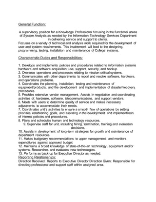 General Function:
A supervisory position for a Knowledge Professional focusing in the functional areas
of System Analysis as needed by the Information Technology Services Department
in delivering service and support to clients.
Focuses on a variety of technical and analysis work required for the development of
user and system requirements. This involvement will lead to the designing,
programming, testing, installation and maintenance of College systems.
Characteristic Duties and Responsibilities:
1. Develops and implements policies and procedures related to information systems
hardware and software acquisition, use, support, security, and backup.
2. Overseas operations and processes relating to mission critical systems.
3. Communicates with other departments to report and resolve software, hardware,
and operations problems.
4. Coordinates the planning, installation, testing and maintenance of
equipment/products, and the development and implementation of disaster/recovery
procedures.
5. Provides extensive vendor management. Assists in negotiation and coordinating
activities of, hardware, software, telecommunications, and support vendors.
6. Meets with users to determine quality of service and makes necessary
adjustments to accommodate their needs.
7. Coordinates unit’s activities to ensure a smooth flow of operations by setting
priorities, establishing goals, and assisting in the development and implementation
of internal policies and procedures.
8. Plans and schedules human and technology resources.
9. Supervise staff for unit, including hiring, termination, training and evaluation
decisions.
10. Assists in development of long-term strategies for growth and maintenance of
department resources.
11. Makes budgetary recommendations to upper management, and monitors
expenditures against approved budget.
12. Maintains a broad knowledge of state-of-the-art technology, equipment and/or
systems. Researches and evaluates new technologies.
13. Performs as back-up for Executive Director as needed.
Reporting Relationships:
Direction Received: Reports to Executive Director Direction Given: Responsible for
directing professional and support staff within assigned area.
 