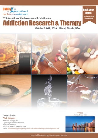 Proceedings of
5th
International Conference and Exhibition on
October 05-07, 2016 Miami, Florida, USA
AddictionResearch&Therapy
Book your
dates
for upcoming
conference
Contact details:
Nick Johnson
Addiction Therapy 2016
Organizing Committee Assistant
Medical Conferences
Ph: 1 650 268 9744, 1 800 216 6499
e-mail: addictiontherapy@insightconferences.com; addictiontherapy@neuroconferences.com
Venue
Miami, Florida, USA
http://addictiontherapy.conferenceseries.com/
 