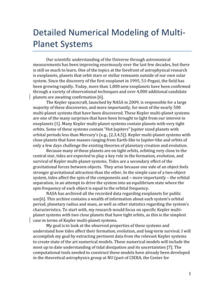   1	
  
Detailed	
  Numerical	
  Modeling	
  of	
  Multi-­‐
Planet	
  Systems	
  
Our	
  scientific	
  understanding	
  of	
  the	
  Universe	
  through	
  astronomical	
  
measurements	
  has	
  been	
  improving	
  enormously	
  over	
  the	
  last	
  few	
  decades,	
  but	
  there	
  
is	
  still	
  so	
  much	
  to	
  learn.	
  One	
  of	
  the	
  topics	
  at	
  the	
  forefront	
  of	
  astrophysical	
  research	
  
is	
  exoplanets,	
  planets	
  that	
  orbit	
  stars	
  or	
  stellar	
  remnants	
  outside	
  of	
  our	
  own	
  solar	
  
system.	
  Since	
  the	
  discovery	
  of	
  the	
  first	
  exoplanet	
  in	
  1995,	
  51-­‐Pegasi,	
  the	
  field	
  has	
  
been	
  growing	
  rapidly.	
  Today,	
  more	
  than	
  1,800	
  new	
  exoplanets	
  have	
  been	
  confirmed	
  
through	
  a	
  variety	
  of	
  observational	
  techniques	
  and	
  over	
  4,000	
  additional	
  candidate	
  
planets	
  are	
  awaiting	
  confirmation	
  [6].	
  
The	
  Kepler	
  spacecraft,	
  launched	
  by	
  NASA	
  in	
  2009,	
  is	
  responsible	
  for	
  a	
  large	
  
majority	
  of	
  these	
  discoveries,	
  and	
  more	
  importantly,	
  for	
  most	
  of	
  the	
  nearly	
  500	
  
multi-­‐planet	
  systems	
  that	
  have	
  been	
  discovered.	
  These	
  Kepler	
  multi-­‐planet	
  systems	
  
are	
  one	
  of	
  the	
  many	
  surprises	
  that	
  have	
  been	
  brought	
  to	
  light	
  from	
  our	
  interest	
  in	
  
exoplanets	
  [1].	
  Many	
  Kepler	
  multi-­‐planet	
  systems	
  contain	
  planets	
  with	
  very	
  tight	
  
orbits.	
  Some	
  of	
  these	
  systems	
  contain	
  “Hot	
  Jupiters”	
  Jupiter	
  sized	
  planets	
  with	
  
orbital	
  periods	
  less	
  than	
  Mercury’s	
  (e.g.,	
  [2,3,4,5]).	
  Kepler	
  multi-­‐planet	
  systems	
  with	
  
close	
  planets	
  that	
  have	
  masses	
  ranging	
  from	
  Earth-­‐like	
  to	
  Jupiter-­‐like	
  and	
  orbits	
  of	
  
only	
  a	
  few	
  days	
  challenge	
  the	
  existing	
  theories	
  of	
  planetary	
  creation	
  and	
  evolution.	
  	
  
Because	
  many	
  of	
  these	
  planets	
  are	
  on	
  tight	
  orbits,	
  orbiting	
  very	
  close	
  to	
  the	
  
central	
  star,	
  tides	
  are	
  expected	
  to	
  play	
  a	
  key	
  role	
  in	
  the	
  formation,	
  evolution,	
  and	
  
survival	
  of	
  Kepler	
  multi-­‐planet	
  systems.	
  Tides	
  are	
  a	
  secondary	
  effect	
  of	
  the	
  
gravitational	
  forces	
  between	
  objects.	
  	
  They	
  arise	
  because	
  one	
  side	
  of	
  an	
  object	
  feels	
  
stronger	
  gravitational	
  attraction	
  than	
  the	
  other.	
  In	
  the	
  simple	
  case	
  of	
  a	
  two-­‐object	
  
system,	
  tides	
  affect	
  the	
  spin	
  of	
  the	
  components	
  and	
  –	
  more	
  importantly	
  –	
  the	
  orbital	
  
separation,	
  in	
  an	
  attempt	
  to	
  drive	
  the	
  system	
  into	
  an	
  equilibrium	
  state	
  where	
  the	
  
spin	
  frequency	
  of	
  each	
  object	
  is	
  equal	
  to	
  the	
  orbital	
  frequency.	
  	
  
NASA	
  has	
  archived	
  all	
  the	
  recorded	
  data	
  regarding	
  exoplanets	
  for	
  public	
  
use[6].	
  This	
  archive	
  contains	
  a	
  wealth	
  of	
  information	
  about	
  each	
  system’s	
  orbital	
  
period,	
  planetary	
  radius	
  and	
  mass,	
  as	
  well	
  as	
  other	
  statistics	
  regarding	
  the	
  system’s	
  
characteristics.	
  To	
  start	
  with,	
  my	
  research	
  would	
  focus	
  on	
  specific	
  Kepler	
  multi-­‐
planet	
  systems	
  with	
  two	
  close	
  planets	
  that	
  have	
  tight	
  orbits,	
  as	
  this	
  is	
  the	
  simplest	
  
case	
  in	
  terms	
  of	
  Kepler	
  multi-­‐planet	
  systems.	
  	
  
My	
  goal	
  is	
  to	
  look	
  at	
  the	
  observed	
  properties	
  of	
  these	
  systems	
  and	
  
understand	
  how	
  tides	
  affect	
  their	
  formation,	
  evolution,	
  and	
  long-­‐term	
  survival.	
  I	
  will	
  
accomplish	
  my	
  goal	
  by	
  extracting	
  pertinent	
  data	
  from	
  the	
  relevant	
  Kepler	
  systems	
  
to	
  create	
  state	
  of	
  the	
  art	
  numerical	
  models.	
  These	
  numerical	
  models	
  will	
  include	
  the	
  
most	
  up	
  to	
  date	
  understanding	
  of	
  tidal	
  dissipation	
  and	
  its	
  uncertainties	
  [7].	
  The	
  
computational	
  tools	
  needed	
  to	
  construct	
  these	
  models	
  have	
  already	
  been	
  developed	
  
in	
  the	
  theoretical	
  astrophysics	
  group	
  at	
  NU	
  (part	
  of	
  CIERA,	
  the	
  Center	
  for	
  
 