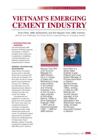 Introduction and
overview
This article will present ABB
Business Unit Mineral’s approach
and expansion in Vietnam’s
emerging cement industry and
its experiences in establishing
a strong local presence and
building an experienced and
professional team in Vietnam.
General situation and
background
Today, Vietnam is the fastest
growing country in Asia (after
China), with an impressive GDP
growth that has averaged 7.4%
since 2000, and with an average
growth in the industrial sector
of around 15%. Following a
pre-1990 history of war and
widespread poverty, Vietnam is
seeing growth in all industries
including oil and gas, coal,
cement and minerals.
Industrial growth and
development, as well as the
gradual move of the population
from rural to urban areas, has
increased the demand for
construction and electricity,
necessitating a better overall
infrastructure throughout the
country. The Vietnamese national
government has committed to
improve the overall infrastructure
for these sectors. Power
generation capacity, for example,
is expected to increase and reach
2900 MW by 2010. Thanks to
Nguyen Tuan Anh
is an Account
Manager for
ABB Vietnam.
He is in charge
of Sales and
Marketing for large
scale projects
in the cement
and minerals
industries. Prior
to this he was a
sales engineer
at Schneider
Electric (1998), a
Drive Application
Engineer (1995
– 1997) and an
Electrical Engineer
(1997 – 1998) for
ABB Vietnam.
Vietnam’s Emerging
Cement Industry
Enzo Filoni, ABB, Switzerland, and Anh Nguyen Tuan, ABB, Vietnam,
discuss the challenges the Group faced in approaching an emerging market.
Enzo Filoni is a
Senior Sales
Engineer (Large
Projects) and Local
Division Manager of
Process Automation
in Vietnam.
Mr Filoni joined
ABB in the early
1980s, working
in sales as a BU
Minerals and
cement industry
specialist. In the
early 1990s he
specialised in the
Vietnamese market.
Today, he leads
the Process
Automation Division
in Vietnam.
Case Studies & Experiences
Emerging Markets Report / 2007 145
 