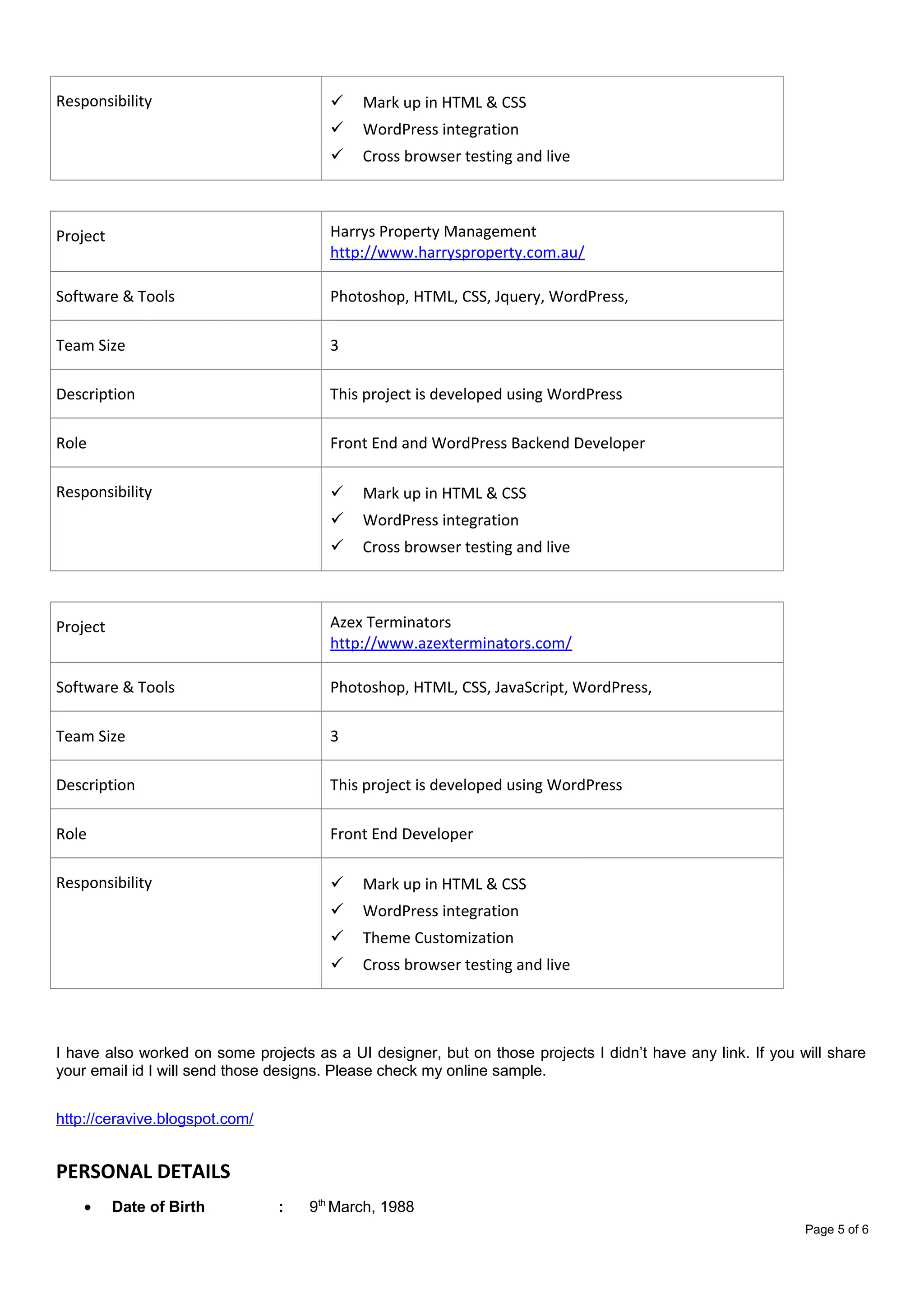 Responsibility  Mark up in HTML & CSS
 WordPress integration
 Cross browser testing and live
Project Harrys Property Management
http://www.harrysproperty.com.au/
Software & Tools Photoshop, HTML, CSS, Jquery, WordPress,
Team Size 3
Description This project is developed using WordPress
Role Front End and WordPress Backend Developer
Responsibility  Mark up in HTML & CSS
 WordPress integration
 Cross browser testing and live
Project Azex Terminators
http://www.azexterminators.com/
Software & Tools Photoshop, HTML, CSS, JavaScript, WordPress,
Team Size 3
Description This project is developed using WordPress
Role Front End Developer
Responsibility  Mark up in HTML & CSS
 WordPress integration
 Theme Customization
 Cross browser testing and live
I have also worked on some projects as a UI designer, but on those projects I didn’t have any link. If you will share
your email id I will send those designs. Please check my online sample.
http://ceravive.blogspot.com/
PERSONAL DETAILS
• Date of Birth : 9th
March, 1988
Page 5 of 6
 