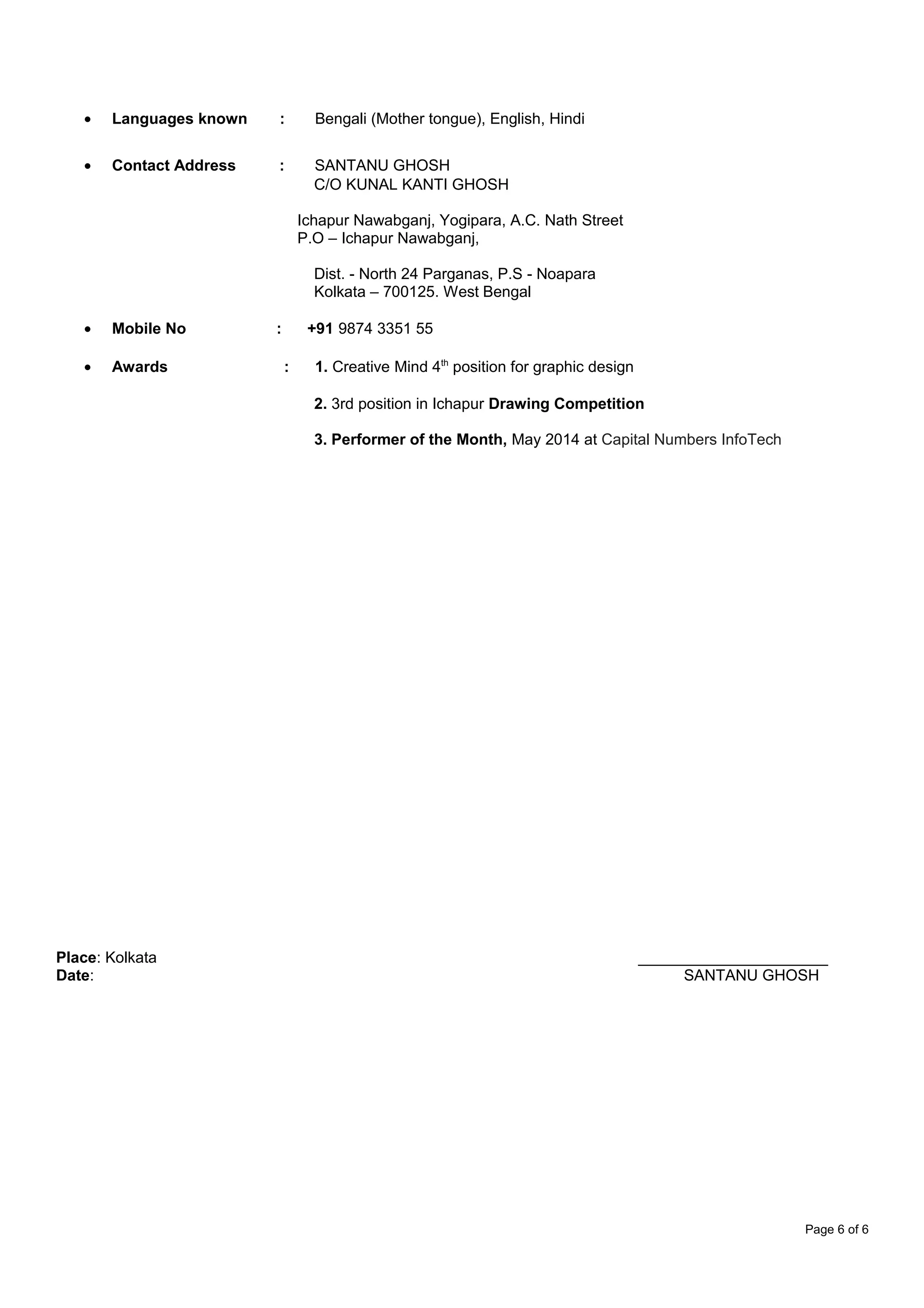 • Languages known : Bengali (Mother tongue), English, Hindi
• Contact Address : SANTANU GHOSH
C/O KUNAL KANTI GHOSH
Ichapur Nawabganj, Yogipara, A.C. Nath Street
P.O – Ichapur Nawabganj,
Dist. - North 24 Parganas, P.S - Noapara
Kolkata – 700125. West Bengal
• Mobile No : +91 9874 3351 55
• Awards : 1. Creative Mind 4th
position for graphic design
2. 3rd position in Ichapur Drawing Competition
3. Performer of the Month, May 2014 at Capital Numbers InfoTech
Place: Kolkata ______________________
Date: SANTANU GHOSH
Page 6 of 6
 