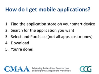 How do I get mobile applications?
1. Find the application store on your smart device
2. Search for the application you want
3. Select and Purchase (not all apps cost money)
4. Download
5. You’re done!
 