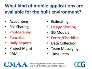 What kind of mobile applications are
available for the built environment?
• Accounting
• File Sharing
• Photography
• Punchlist
• Daily Reports
• Project Mgmt
• CRM
• Estimating
• Design Sharing
• 3D Models
• Forms/Checklists
• Data Collection
• Team Messaging
• Time Entry
 
