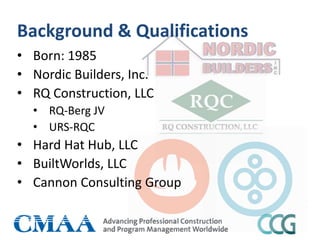 Background & Qualifications
• Born: 1985
• Nordic Builders, Inc.
• RQ Construction, LLC
• RQ-Berg JV
• URS-RQC
• Hard Hat Hub, LLC
• BuiltWorlds, LLC
• Cannon Consulting Group
 