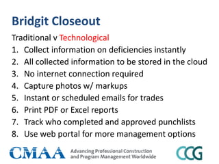 Bridgit Closeout
Traditional v Technological
1. Collect information on deficiencies instantly
2. All collected information to be stored in the cloud
3. No internet connection required
4. Capture photos w/ markups
5. Instant or scheduled emails for trades
6. Print PDF or Excel reports
7. Track who completed and approved punchlists
8. Use web portal for more management options
 