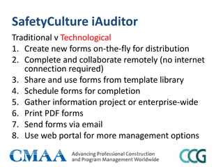 SafetyCulture iAuditor
Traditional v Technological
1. Create new forms on-the-fly for distribution
2. Complete and collaborate remotely (no internet
connection required)
3. Share and use forms from template library
4. Schedule forms for completion
5. Gather information project or enterprise-wide
6. Print PDF forms
7. Send forms via email
8. Use web portal for more management options
 