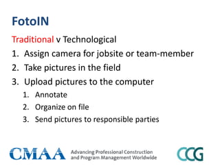 FotoIN
Traditional v Technological
1. Assign camera for jobsite or team-member
2. Take pictures in the field
3. Upload pictures to the computer
1. Annotate
2. Organize on file
3. Send pictures to responsible parties
 