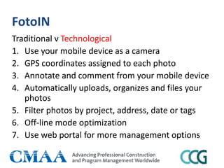 FotoIN
Traditional v Technological
1. Use your mobile device as a camera
2. GPS coordinates assigned to each photo
3. Annotate and comment from your mobile device
4. Automatically uploads, organizes and files your
photos
5. Filter photos by project, address, date or tags
6. Off-line mode optimization
7. Use web portal for more management options
 