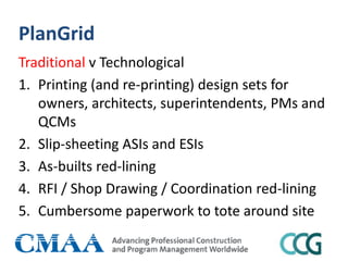 PlanGrid
Traditional v Technological
1. Printing (and re-printing) design sets for
owners, architects, superintendents, PMs and
QCMs
2. Slip-sheeting ASIs and ESIs
3. As-builts red-lining
4. RFI / Shop Drawing / Coordination red-lining
5. Cumbersome paperwork to tote around site
 