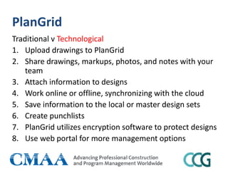 PlanGrid
Traditional v Technological
1. Upload drawings to PlanGrid
2. Share drawings, markups, photos, and notes with your
team
3. Attach information to designs
4. Work online or offline, synchronizing with the cloud
5. Save information to the local or master design sets
6. Create punchlists
7. PlanGrid utilizes encryption software to protect designs
8. Use web portal for more management options
 