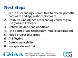 Next Steps
1. Setup a Technology Committee to review potential
hardware and applications/software
2. Establish kinds/types of technology currently in
use (consult IT Dept)
3. Determine deficient workflows
4. Find appropriate technology (mobile application)
5. Pick a project test group
6. A-B Testing
7. Determine viability
8. Incorporate and train
 
