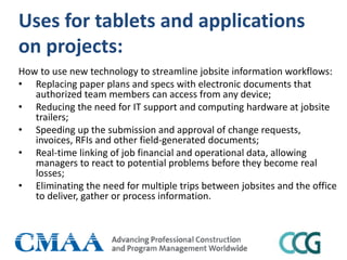 Uses for tablets and applications
on projects:
How to use new technology to streamline jobsite information workflows:
• Replacing paper plans and specs with electronic documents that
authorized team members can access from any device;
• Reducing the need for IT support and computing hardware at jobsite
trailers;
• Speeding up the submission and approval of change requests,
invoices, RFIs and other field-generated documents;
• Real-time linking of job financial and operational data, allowing
managers to react to potential problems before they become real
losses;
• Eliminating the need for multiple trips between jobsites and the office
to deliver, gather or process information.
 