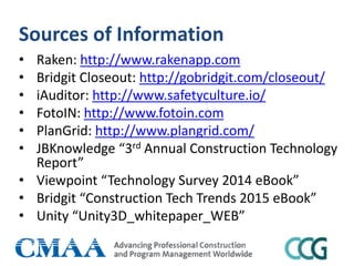 Sources of Information
• Raken: http://www.rakenapp.com
• Bridgit Closeout: http://gobridgit.com/closeout/
• iAuditor: http://www.safetyculture.io/
• FotoIN: http://www.fotoin.com
• PlanGrid: http://www.plangrid.com/
• JBKnowledge “3rd Annual Construction Technology
Report”
• Viewpoint “Technology Survey 2014 eBook”
• Bridgit “Construction Tech Trends 2015 eBook”
• Unity “Unity3D_whitepaper_WEB”
 