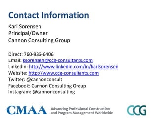 Contact Information
Karl Sorensen
Principal/Owner
Cannon Consulting Group
Direct: 760-936-6406
Email: ksorensen@ccg-consultants.com
LinkedIn: http://www.linkedin.com/in/karlsorensen
Website: http://www.ccg-consultants.com
Twitter: @cannonconsult
Facebook: Cannon Consulting Group
Instagram: @cannonconsulting
 