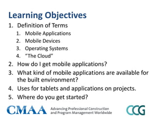 Learning Objectives
1. Definition of Terms
1. Mobile Applications
2. Mobile Devices
3. Operating Systems
4. “The Cloud”
2. How do I get mobile applications?
3. What kind of mobile applications are available for
the built environment?
4. Uses for tablets and applications on projects.
5. Where do you get started?
 