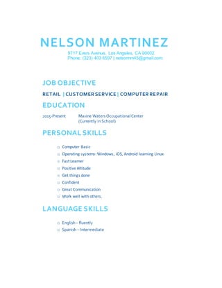 NELSON MARTINEZ
9717 Evers Avenue, Los Angeles, CA 90002
Phone: (323) 403 6597 | nelsonnm45@gmail.com
JOB OBJECTIVE
RETAIL | CUSTOMER SERVICE | COMPUTER REPAIR
EDUCATION
2015-Present Maxine Waters OccupationalCenter
(Currently in School)
PERSONAL SKILLS
o Computer Basic
o Operating systems: Windows, iOS, Android learning Linux
o Fast Learner
o Positive Altitude
o Get things done
o Confident
o Great Communication
o Work well with others.
LANGUAGE SKILLS
o English – fluently
o Spanish – Intermediate
 