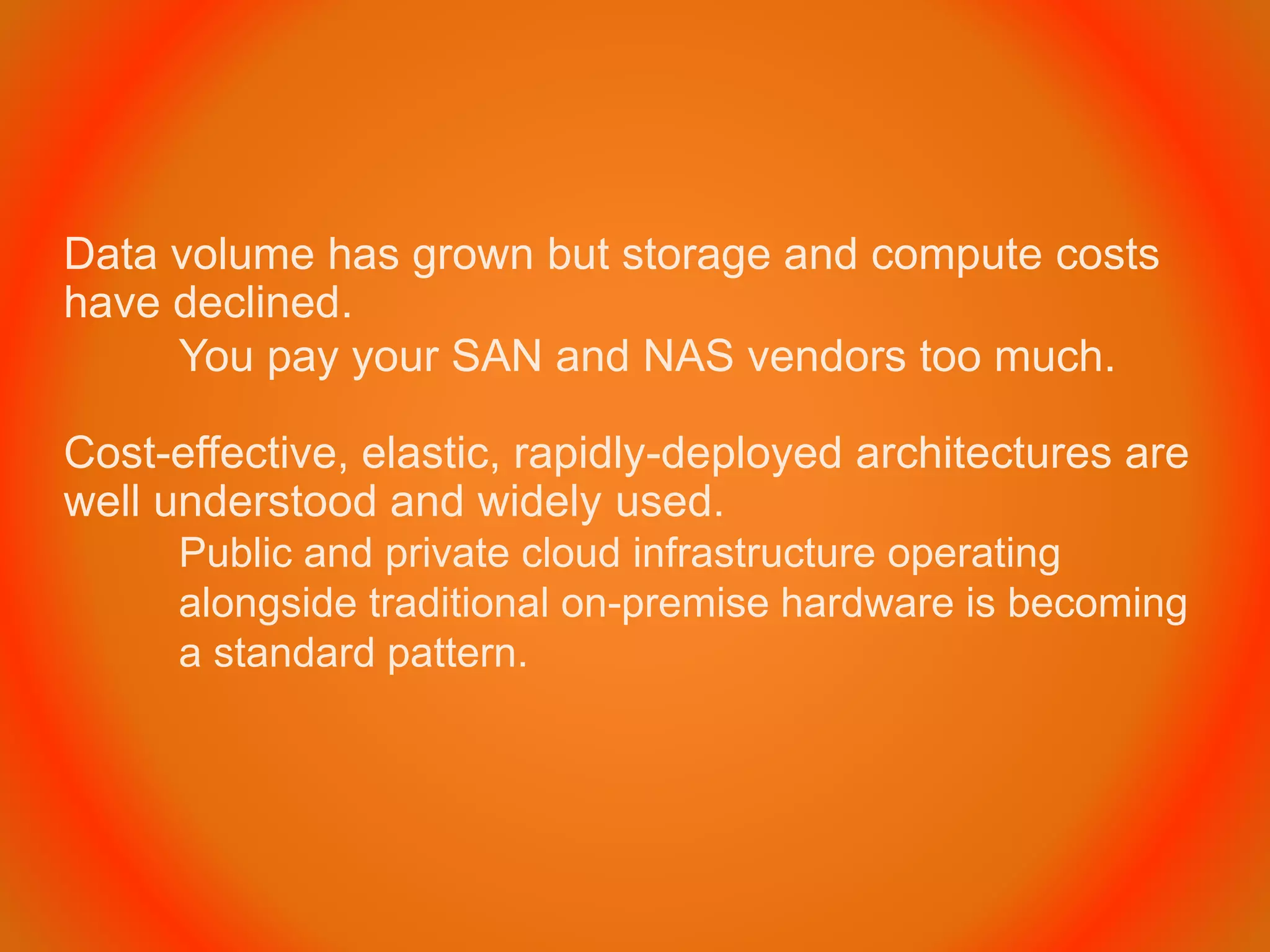 Data volume has grown but storage and compute costs
have declined.
You pay your SAN and NAS vendors too much.
Cost-effective, elastic, rapidly-deployed architectures are
well understood and widely used.
Public and private cloud infrastructure operating
alongside traditional on-premise hardware is becoming
a standard pattern.
 