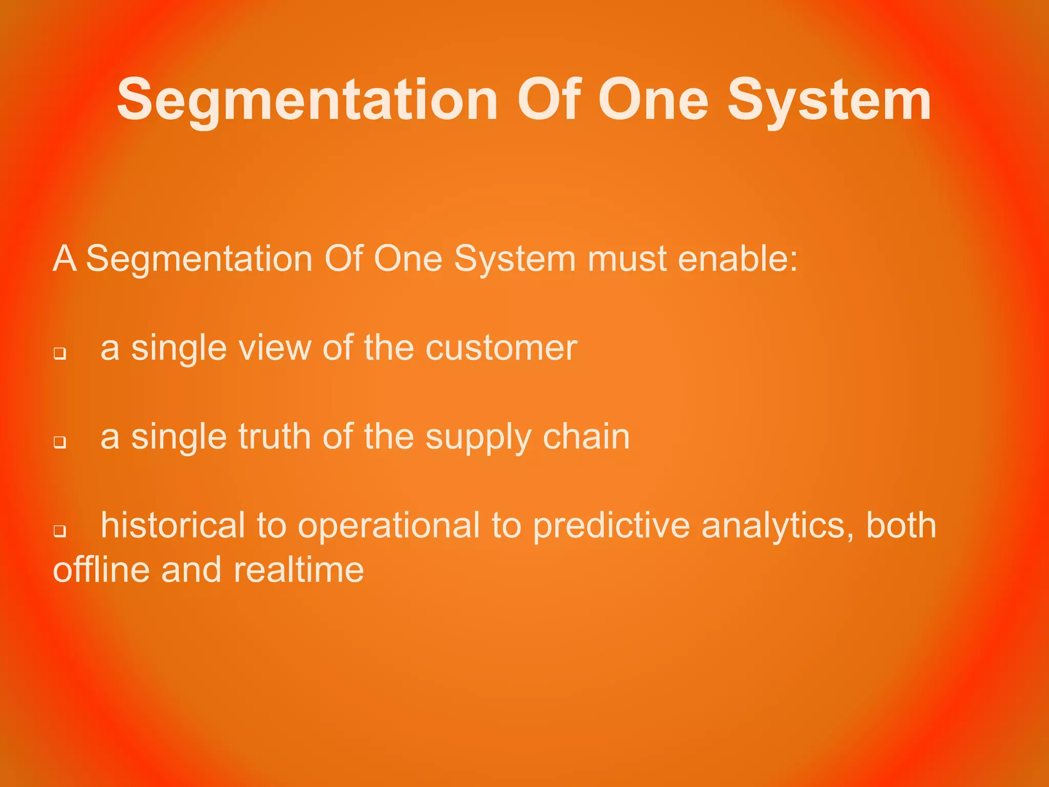 Segmentation Of One System
A Segmentation Of One System must enable:
 a single view of the customer
 a single truth of the supply chain
 historical to operational to predictive analytics, both
offline and realtime
 