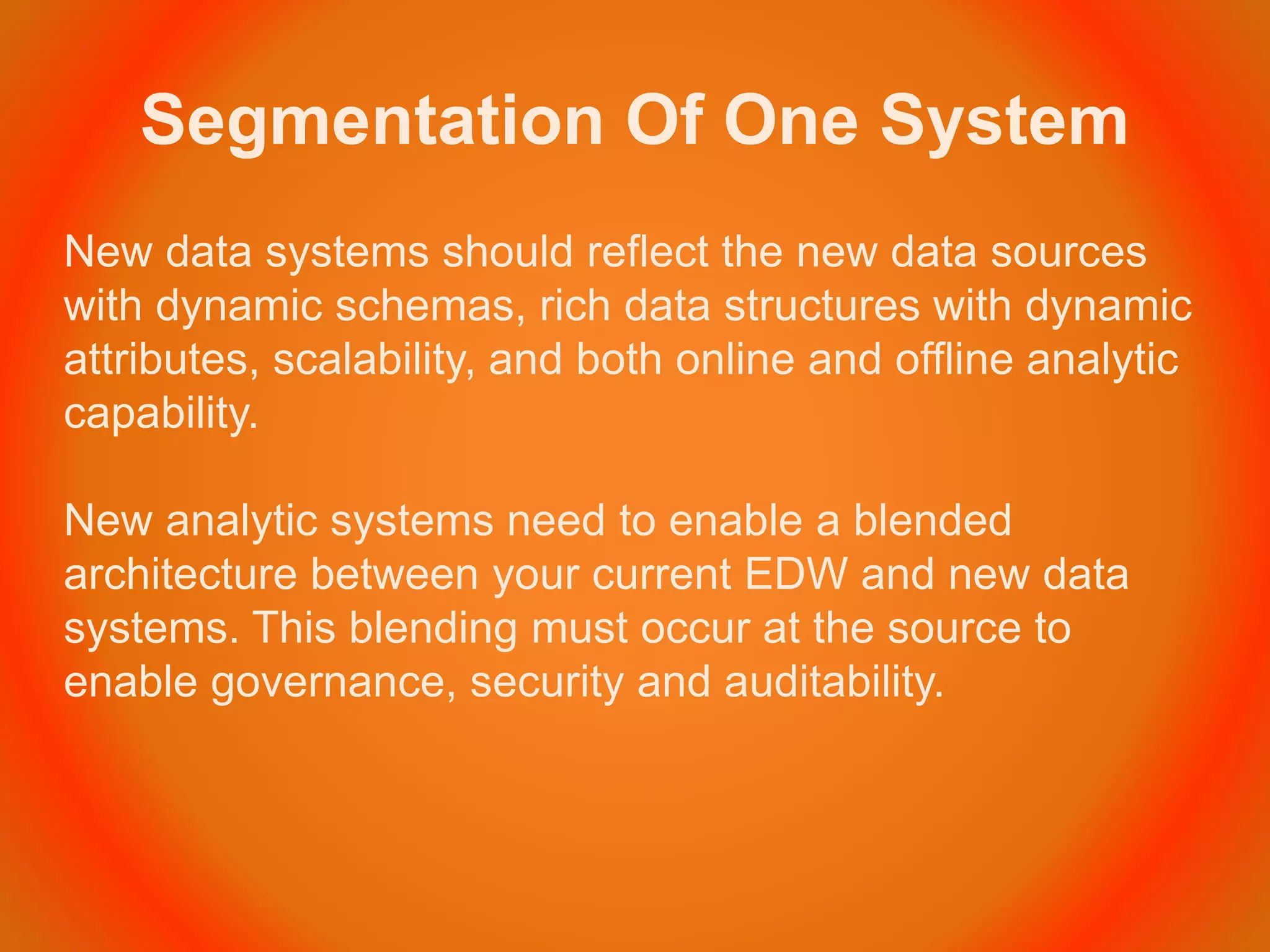 Segmentation Of One System
New data systems should reflect the new data sources
with dynamic schemas, rich data structures with dynamic
attributes, scalability, and both online and offline analytic
capability.
New analytic systems need to enable a blended
architecture between your current EDW and new data
systems. This blending must occur at the source to
enable governance, security and auditability.
 