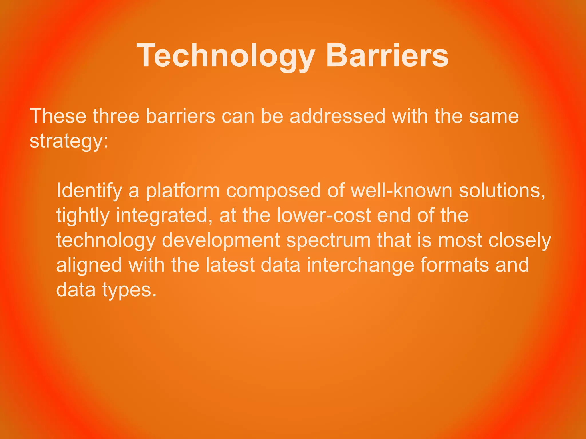 Technology Barriers
These three barriers can be addressed with the same
strategy:
Identify a platform composed of well-known solutions,
tightly integrated, at the lower-cost end of the
technology development spectrum that is most closely
aligned with the latest data interchange formats and
data types.
 