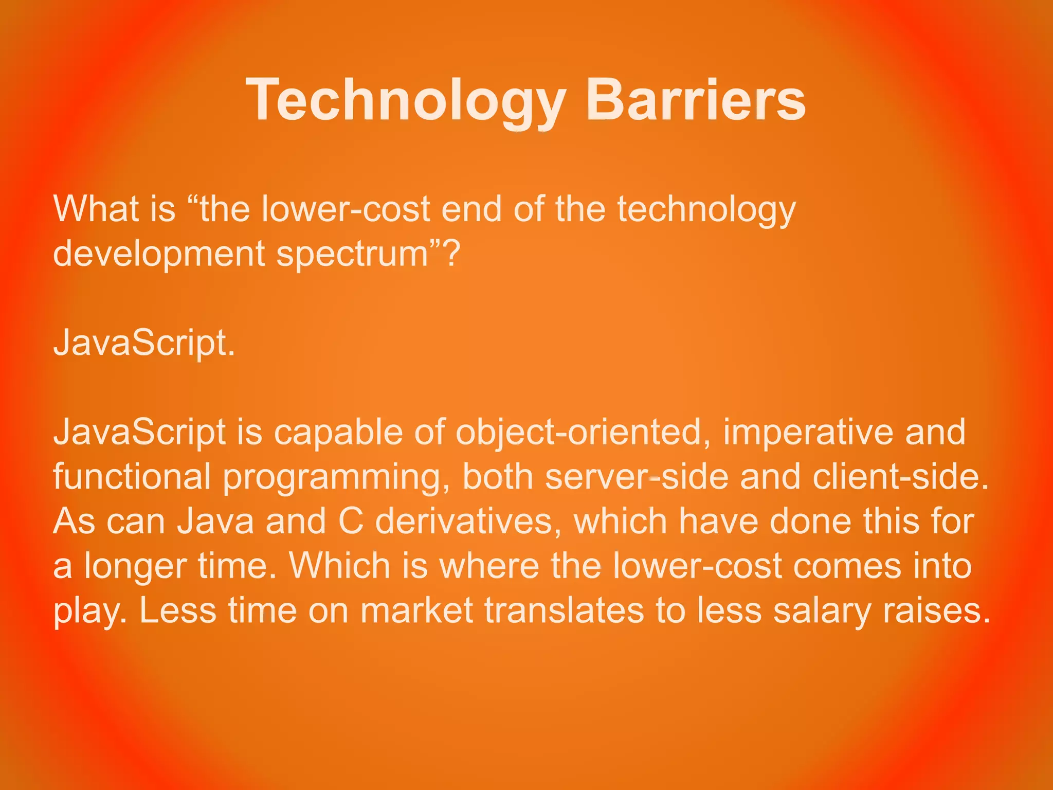 Technology Barriers
What is “the lower-cost end of the technology
development spectrum”?
JavaScript.
JavaScript is capable of object-oriented, imperative and
functional programming, both server-side and client-side.
As can Java and C derivatives, which have done this for
a longer time. Which is where the lower-cost comes into
play. Less time on market translates to less salary raises.
 