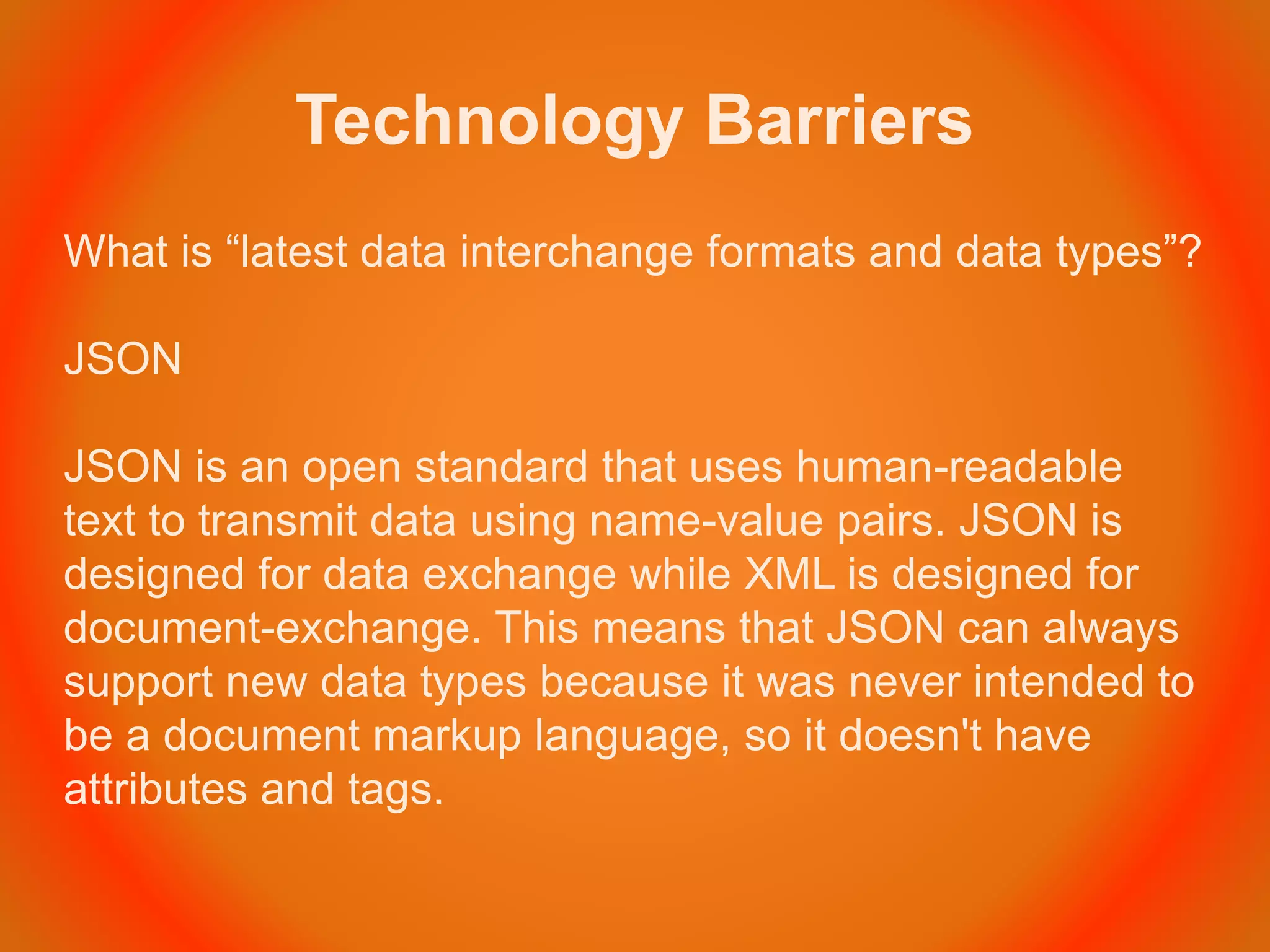Technology Barriers
What is “latest data interchange formats and data types”?
JSON
JSON is an open standard that uses human-readable
text to transmit data using name-value pairs. JSON is
designed for data exchange while XML is designed for
document-exchange. This means that JSON can always
support new data types because it was never intended to
be a document markup language, so it doesn't have
attributes and tags.
 