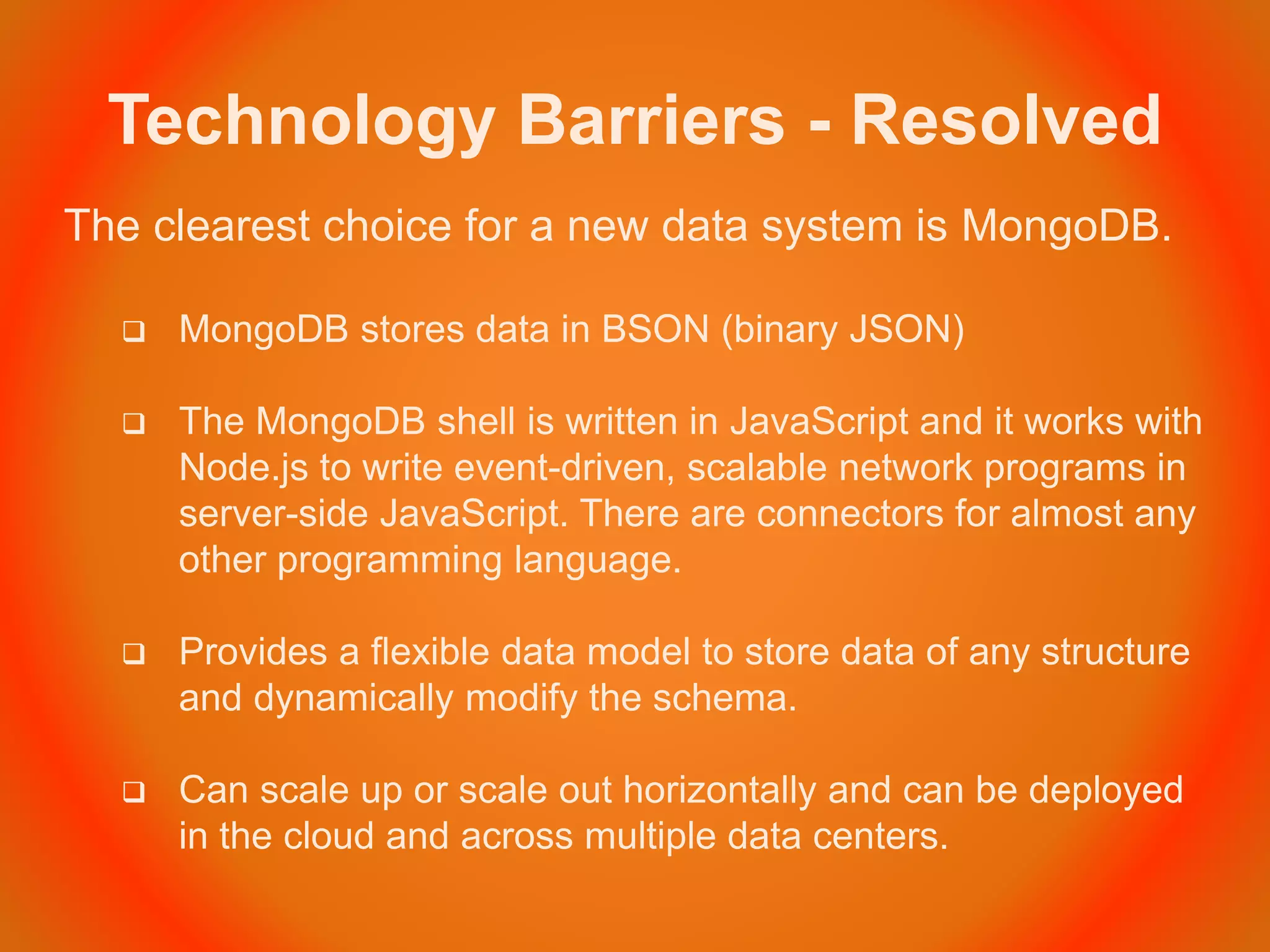Technology Barriers - Resolved
The clearest choice for a new data system is MongoDB.
 MongoDB stores data in BSON (binary JSON)
 The MongoDB shell is written in JavaScript and it works with
Node.js to write event-driven, scalable network programs in
server-side JavaScript. There are connectors for almost any
other programming language.
 Provides a flexible data model to store data of any structure
and dynamically modify the schema.
 Can scale up or scale out horizontally and can be deployed
in the cloud and across multiple data centers.
 