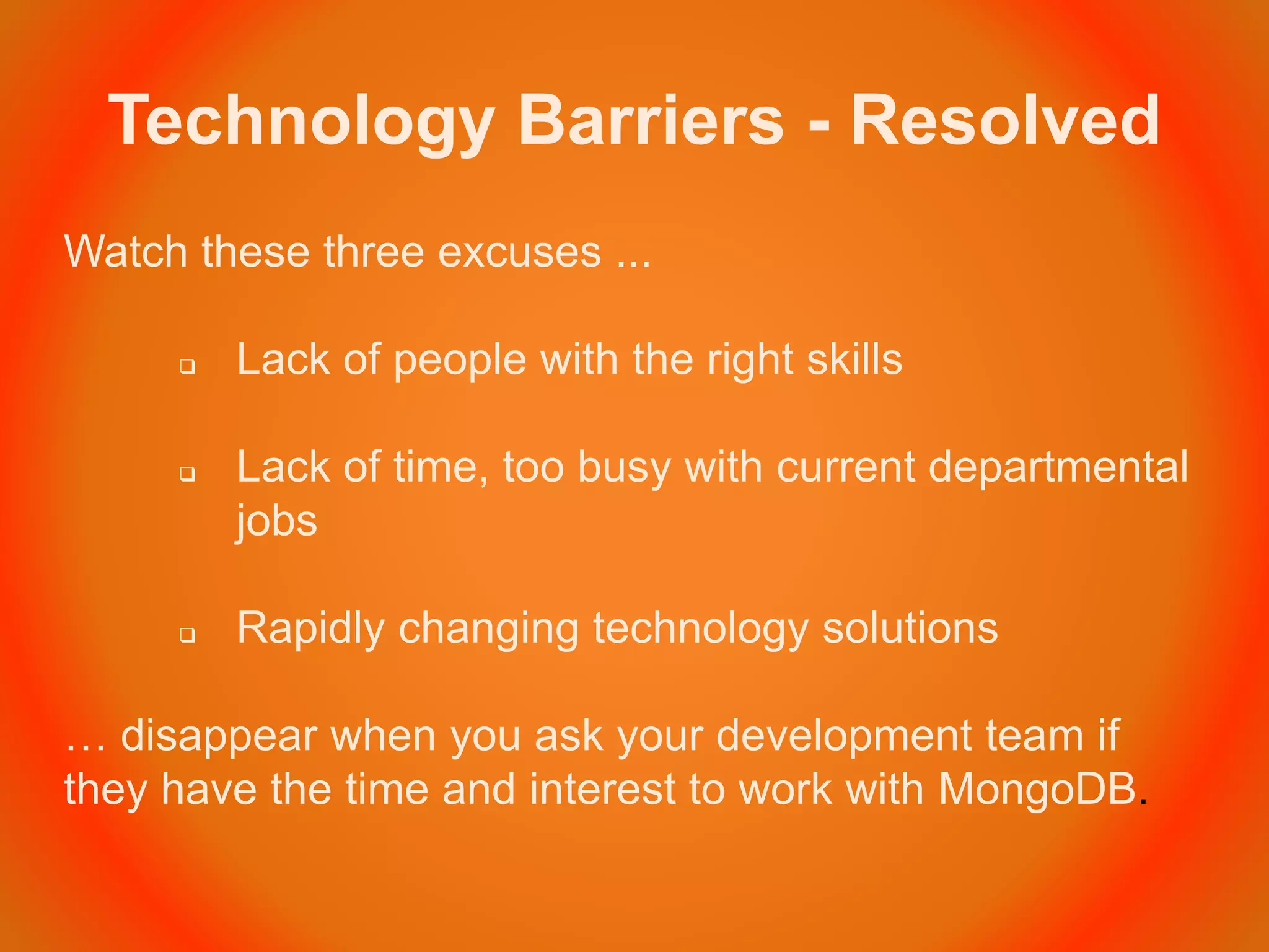 Technology Barriers - Resolved
Watch these three excuses ...
 Lack of people with the right skills
 Lack of time, too busy with current departmental
jobs
 Rapidly changing technology solutions
… disappear when you ask your development team if
they have the time and interest to work with MongoDB.
 