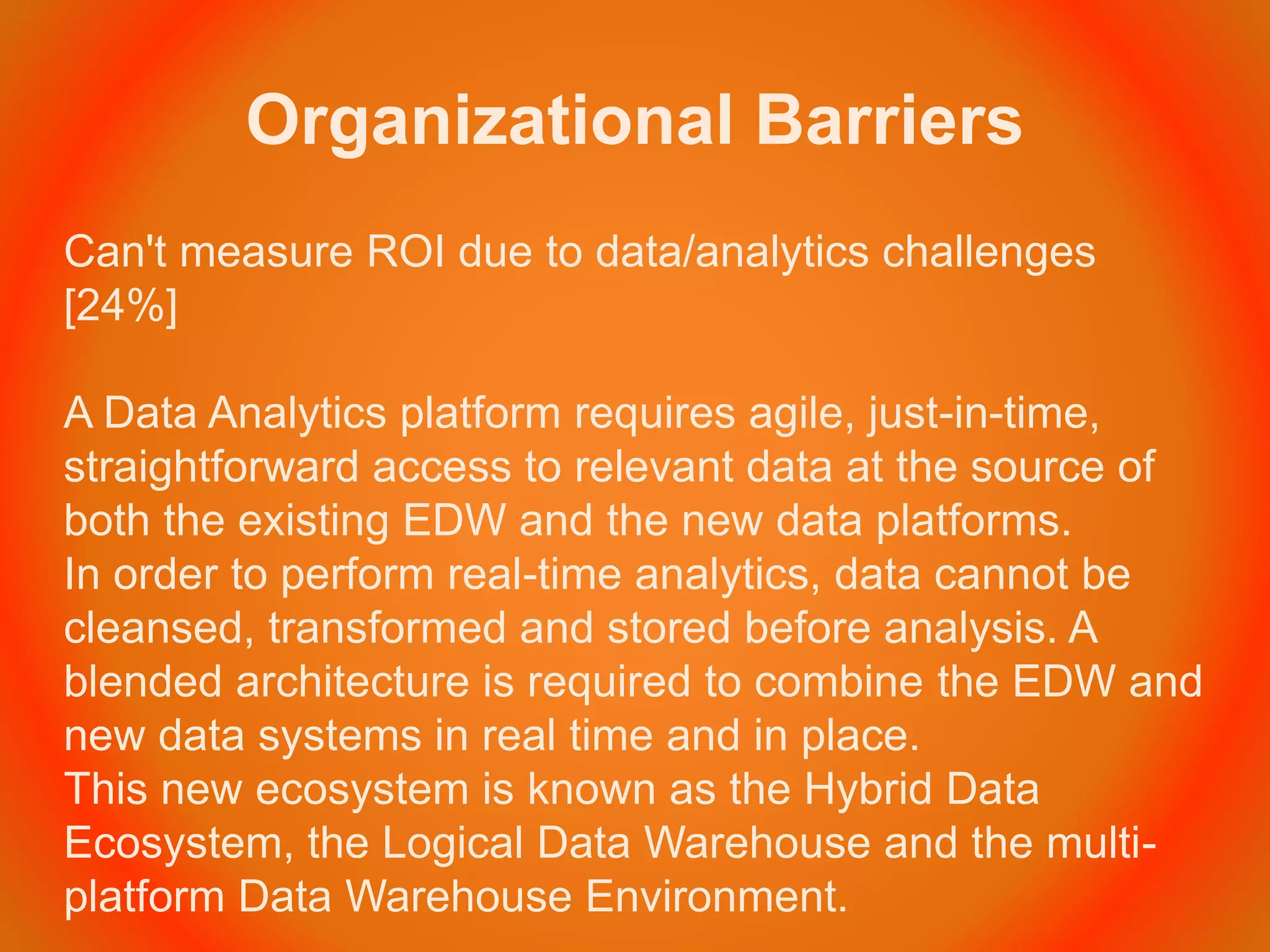 Organizational Barriers
Can't measure ROI due to data/analytics challenges
[24%]
A Data Analytics platform requires agile, just-in-time,
straightforward access to relevant data at the source of
both the existing EDW and the new data platforms.
In order to perform real-time analytics, data cannot be
cleansed, transformed and stored before analysis. A
blended architecture is required to combine the EDW and
new data systems in real time and in place.
This new ecosystem is known as the Hybrid Data
Ecosystem, the Logical Data Warehouse and the multi-
platform Data Warehouse Environment.
 