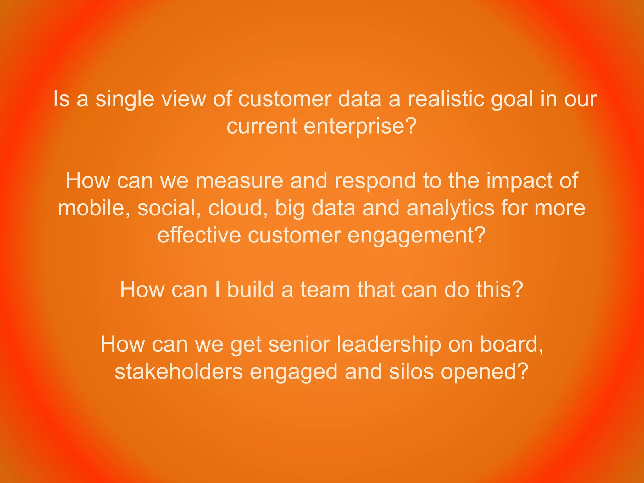 Is a single view of customer data a realistic goal in our
current enterprise?
How can we measure and respond to the impact of
mobile, social, cloud, big data and analytics for more
effective customer engagement?
How can I build a team that can do this?
How can we get senior leadership on board,
stakeholders engaged and silos opened?
 