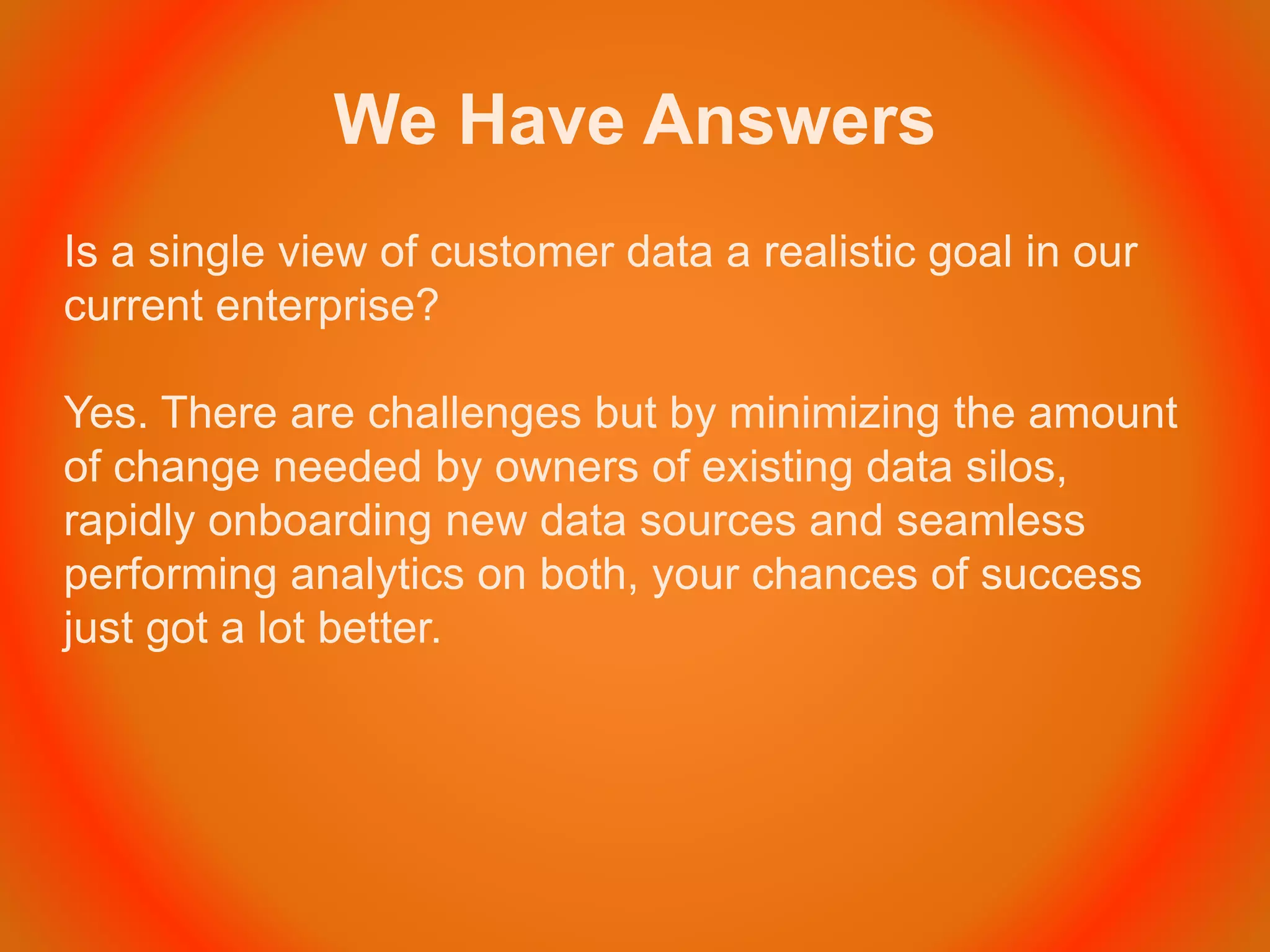 We Have Answers
Is a single view of customer data a realistic goal in our
current enterprise?
Yes. There are challenges but by minimizing the amount
of change needed by owners of existing data silos,
rapidly onboarding new data sources and seamless
performing analytics on both, your chances of success
just got a lot better.
 