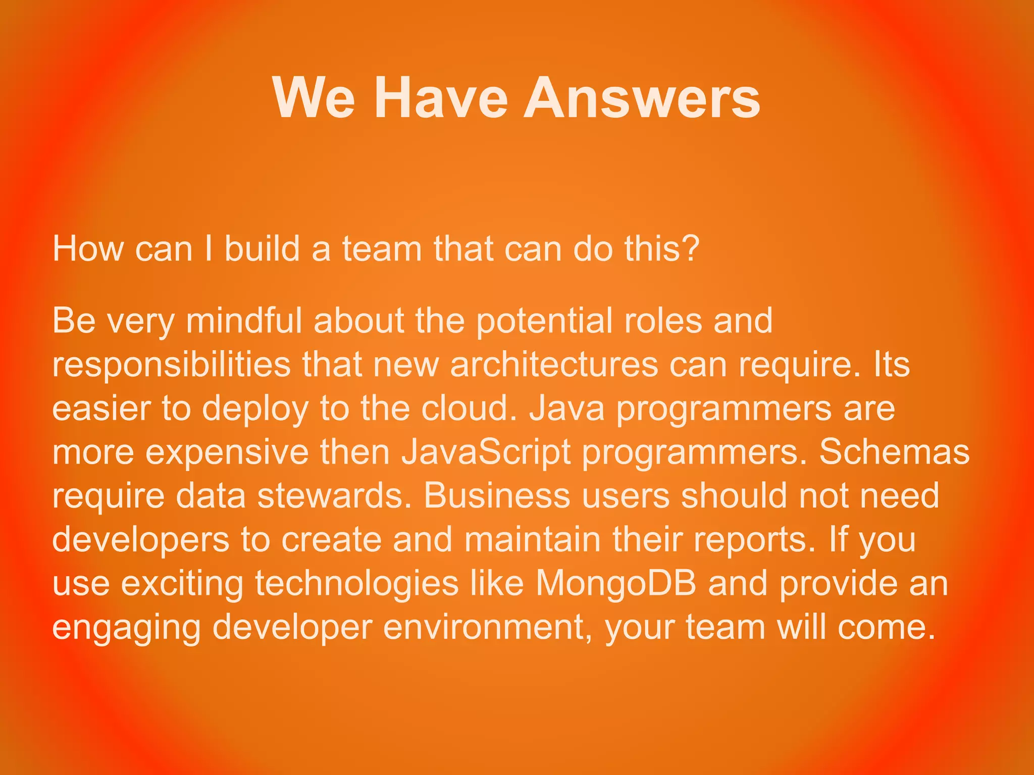 We Have Answers
How can I build a team that can do this?
Be very mindful about the potential roles and
responsibilities that new architectures can require. Its
easier to deploy to the cloud. Java programmers are
more expensive then JavaScript programmers. Schemas
require data stewards. Business users should not need
developers to create and maintain their reports. If you
use exciting technologies like MongoDB and provide an
engaging developer environment, your team will come.
 
