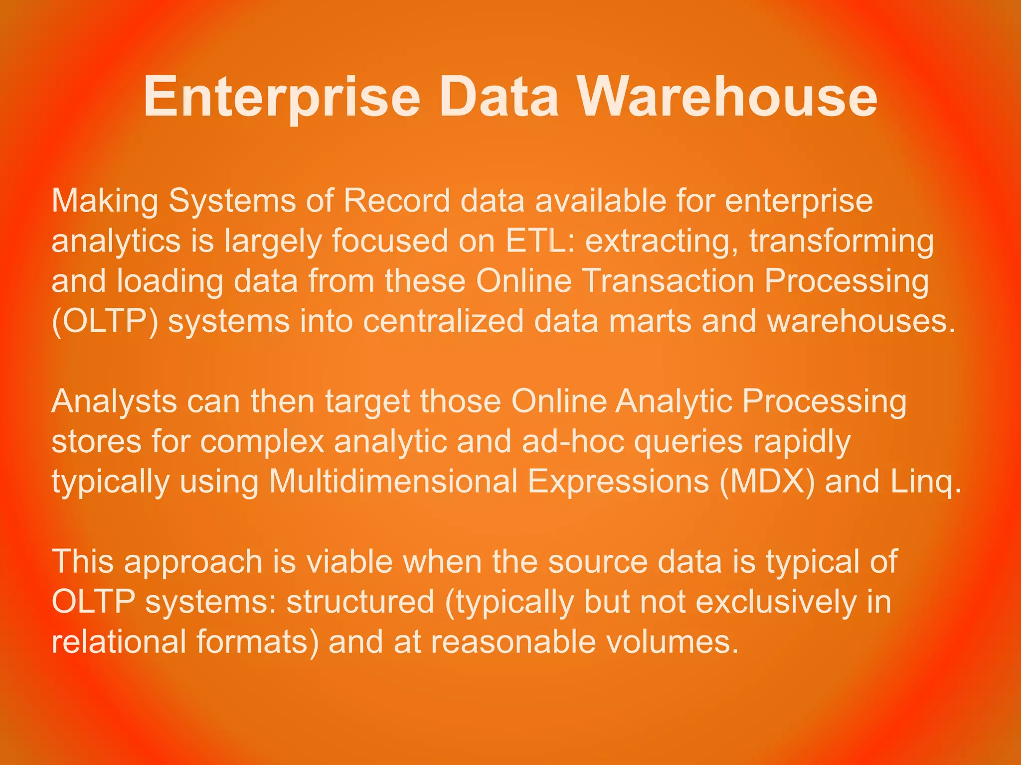 Enterprise Data Warehouse
Making Systems of Record data available for enterprise
analytics is largely focused on ETL: extracting, transforming
and loading data from these Online Transaction Processing
(OLTP) systems into centralized data marts and warehouses.
Analysts can then target those Online Analytic Processing
stores for complex analytic and ad-hoc queries rapidly
typically using Multidimensional Expressions (MDX) and Linq.
This approach is viable when the source data is typical of
OLTP systems: structured (typically but not exclusively in
relational formats) and at reasonable volumes.
 