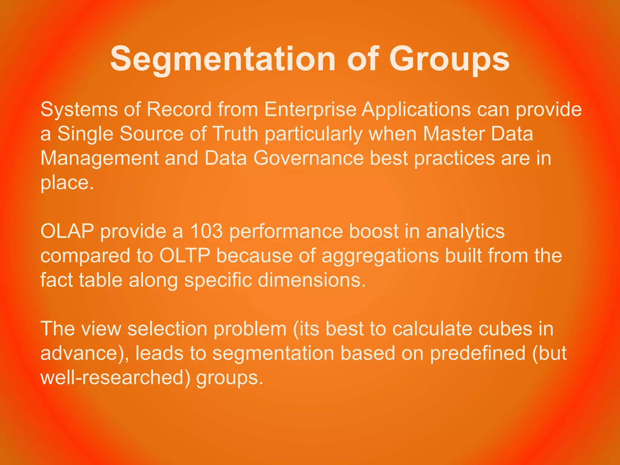 Segmentation of Groups
Systems of Record from Enterprise Applications can provide
a Single Source of Truth particularly when Master Data
Management and Data Governance best practices are in
place.
OLAP provide a 103 performance boost in analytics
compared to OLTP because of aggregations built from the
fact table along specific dimensions.
The view selection problem (its best to calculate cubes in
advance), leads to segmentation based on predefined (but
well-researched) groups.
 