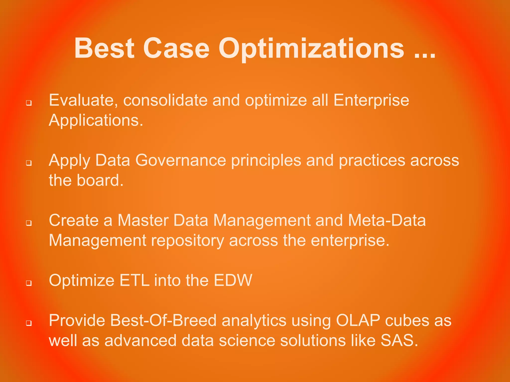 Best Case Optimizations ...
 Evaluate, consolidate and optimize all Enterprise
Applications.
 Apply Data Governance principles and practices across
the board.
 Create a Master Data Management and Meta-Data
Management repository across the enterprise.
 Optimize ETL into the EDW
 Provide Best-Of-Breed analytics using OLAP cubes as
well as advanced data science solutions like SAS.
 