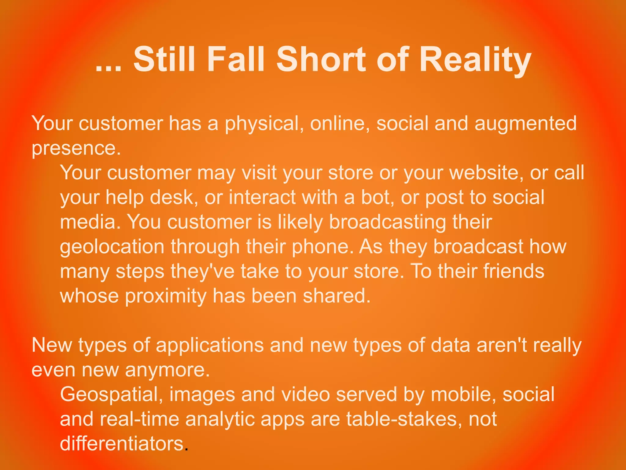 ... Still Fall Short of Reality
Your customer has a physical, online, social and augmented
presence.
Your customer may visit your store or your website, or call
your help desk, or interact with a bot, or post to social
media. You customer is likely broadcasting their
geolocation through their phone. As they broadcast how
many steps they've take to your store. To their friends
whose proximity has been shared.
New types of applications and new types of data aren't really
even new anymore.
Geospatial, images and video served by mobile, social
and real-time analytic apps are table-stakes, not
differentiators.
 