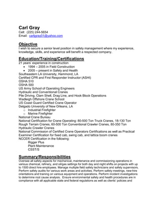 Carl Gray
Cell: (225) 244-5654
Email: carljgray01@yahoo.com
Objective
I wish to secure a senior level position in safety management where my experience,
knowledge, skills, and experience will benefit a respected company.
Education/Training/Certifications
21 years’ experience in construction
• 1994 – 2005 in Field Construction
• 2005 – present in Safety and Health
Southeastern LA University, Hammond, LA
Certified CPR and First Responder Instructor (ASHI)
OSHA 510
OSHA 500
US Army School of Operating Engineers
Hydraulic and Conventional Cranes
Pile Driving, Clam Shell, Drag Line, and Hook Block Operations
Wadleigh Offshore Crane School
US Coast Guard Certified Crane Operator
Delgado University of New Orleans, LA
o Industrial Firefighter
o Marine Firefighter
National Crane Bureau
National Certification for Crane Operating: 80-500 Ton Truck Cranes, 18-130 Ton
Rough Terrain Cranes, 60-500 Ton Conventional Crawler Cranes, 80-350 Ton
Hydraulic Crawler Cranes
National Commission of Certified Crane Operators Certifications as well as Practical
Examiner Certification for fixed cab, swing cab, and lattice boom cranes
NCCER Certification in the following:
Rigger Plus
Plant Maintenance
CSST/S
Summary/Responsibilities
Oversee all safety aspects for mechanical, maintenance and commissioning operations in
various chemical, refinery, and oil/gas settings for both day and night shifts on projects with up
to 1500 direct hire employees. Manage multiple field safety technicians and safety supervisors.
Perform safety audits for various work areas and activities. Perform safety meetings, new-hire
orientations and training on various equipment and operations. Perform incident investigations
to determine root cause analysis. Ensure environmental safety and health procedures are in
compliance with all applicable state and federal regulations as well as clients’ policies and
 