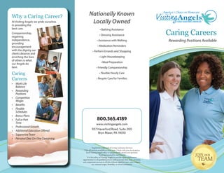 Nationally Known
Locally Owned
• Bathing Assistance
• Dressing Assistance
• Assistance with Walking
• Medication Reminders
• Perform Errands and Shopping
• Light Housekeeping
• Meal Preparation
• Friendly Companionship
• Flexible Hourly Care
• Respite Care for Families
Rewarding Positions Available
Caring Careers
Why a Caring Career?
At Visiting Angels we pride ourselves
in providing the
best care.
Companionship,
regaining
independence,
providing
encouragement
with the dignity our
clients deserve and
enriching the lives
of others is what
our Angels do
best.
Caring
Careers
• Work-Life
Balance
• Rewarding
Positions
• Competitive
Wages
• Benefits
• Flexible
Schedules
• Bonus Plans
• Full or Part
Time
• Professional Growth
• Additional Education Offered
• Supportive Team
• Personal One-On-One Caregiving
® Registered trademark of Living Assistance Services.
**Not all services available in every state. Check with your local agency.
Each Visiting Angels office is independently owned and operated.
1
Ranking awarded by myCNAjobs.
It is the policy of Visiting Angels to provide equal employment
opportunities to all qualified persons, and to recruit, hire, train, promote,
and compensate persons in all jobs without regard to race, color, religion,
sex, national origin, disability, or sexual orientation.
800.365.4189
www.visitingangels.com
937 Haverford Road, Suite 200
Bryn Mawr, PA 19010
 