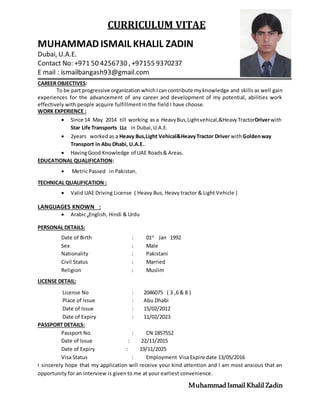 CURRICULUM VITAE
MUHAMMADISMAIL KHALIL ZADIN
Dubai, U.A.E.
Contact No: +971 50 4256730 , +97155 9370237
E mail : ismailbangash93@gmail.com
CAREER OBJECTIVES:
To be part progressive organizationwhichIcancontribute myknowledge and skills as well gain
experiences for the advancement of any career and development of my potential, abilities work
effectively with people acquire fulfillment in the field I have choose.
WORK EXPERIENCE :
 Since 14 May 2014 till working as a HeavyBus,Lightvehical,&HeavyTractorDriverwith
Star Life Transports LLc in Dubai,U.A.E.
 2years workedas a Heavy Bus,Light Vehical&HeavyTractor Driver withGoldenway
Transport in Abu Dhabi, U.A.E..
 HavingGood Knowledge of UAE Roads& Areas.
EDUCATIONAL QUALIFICATION:
 Metric Passed in Pakistan.
TECHNICAL QUALIFICATION :
 Valid UAE Driving License ( Heavy Bus, Heavy tractor & Light Vehicle )
LANGUAGES KNOWN :
 Arabic ,English, Hindi & Urdu
PERSONAL DETAILS:
Date of Birth : 01st
Jan 1992
Sex : Male
Nationality : Pakistani
Civil Status : Married
Religion : Muslim
LICENSE DETAIL:
License No : 2046075 ( 3 ,6 & 8 )
Place of Issue : Abu Dhabi
Date of Issue : 15/02/2012
Date of Expiry : 11/02/2023
PASSPORT DETAILS:
Passport No. : CN 1857552
Date of Issue : 22/11/2015
Date of Expiry : 19/11/2025
Visa Status : Employment VisaExpire date 13/05/2016
I sincerely hope that my application will receive your kind attention and I am most anxious that an
opportunity for an interview is given to me at your earliest convenience.
MuhammadIsmail Khalil Zadin
 
