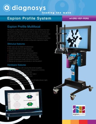 Espion Profile Multifocal
The Espion multifocal ERG system software and hardware has been
developed by Diagnosys LLC to provide an easy to use clinical sys-
tem for combined spatial and temporal information on retinal function.
The default 61 and 103 elements (max 243 elements) are available
with both short and long M-sequences.The full M-sequence test takes
8 minutes to perform with variable configurable segments lengths.
Stimulus features
• Both eyes can be tested simultaneously
• Ultra-wide field stimulus (90 degrees)
• Variable size, scale and type of stimulus:
Hexagonal/dartboard/square stimulus patterns
• Extendable stimulus period using filler frames
• Variable size, location and color of fixation cross
• Variable M-sequence length tailored to hex count
• Testing can be stopped periodically to rest the patient
Hardware features
• 5 Channel headbox with industry-first 32-bit amplifiers
• 32 LCD wide angle monitor custom-designed to minimize
luminance artifact and electrical noise
• Brightness 1000 cd/m2, Contrast ratio 1000:1
• Integrated Power Supply Isolation Unit
• 3 system configurations:
	 Stand-alone, cart-mounted with power lift table (shown right)
	 Stand-alone, bench-mounted (overleaf)
	 or integrated into the Espion System
espionprofile
Espion Profile System mf-ERG•VEP•PERG
l e a d i n g t h e w a v e
 