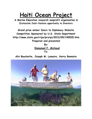 Haiti Ocean Project
A Marine Education research nonprofit organization &
Ecotourism Joint-Venture opportunity to Investors
Grand prize winner Doors to Diplomacy Website
Competition Sponsored by U.S. State Department
http://www.state.gov/r/pa/prs/ps/2012/05/190535.htm
Prepared and presented
By:
Emmanuel F. Michaud
To:
Alix Bouchette, Joseph M. Lemaire, Harry Bonnaire
 