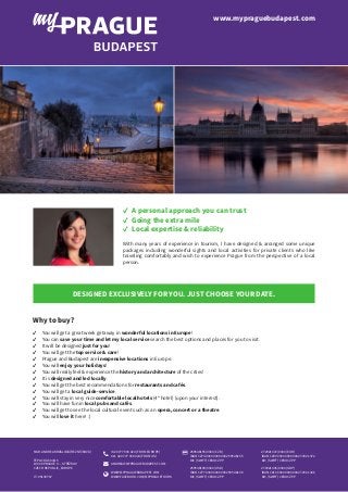 ✓  A personal approach you can trust
✓  Going the extra mile
✓  Local expertise & reliability
With many years of experience in tourism, I have designed & arranged some unique
packages including wonderful sights and local activities for private clients who like
traveling comfortably and wish to experience Prague from the perspective of a local
person.
DESIGNED EXCLUSIVELY FOR YOU. JUST CHOOSE YOUR DATE.
Why to buy?
✓  You will get a great week getaway in wonderful locations in Europe!
✓  You can save your time and let my local service search the best options and places for you to visit.
✓  It will be designed just for you!
✓  You will get the top service & care!
✓  Prague and Budapest are inexpensive locations in Europe.
✓  You will enjoy your holidays!
✓  You will really feel & experience the history and architecture of the cities!
✓  It is designed and led locally.
✓  You will get the best recommendations for restaurants and cafés.
✓  You will get a local guide-service.
✓  You will stay in very nice comfortable local hotels (4* hotel) (upon your interest).
✓  You will have fun in local pubs and cafés.
✓  You will get to see the local cultural event such as an opera, concert or a theatre.
✓  You will love it here! :)
www.mypraguebudapest.com
272921372/0300 (EUR)
IBAN CZ89 0300 0000 0002 7292 1372
BIC (SWIFT) CEKOCZPP
272921436/0300 (GBP)
IBAN CZ10 0300 0000 0002 7292 1436
BIC (SWIFT) CEKOCZPP
259548155/0300 (CZK)
IBAN CZ74 0300 0000 0002 5954 8155
BIC (SWIFT) CEKOCZPP
259548198/0300 (USD)
IBAN CZ77 0300 0000 0002 5954 8198
BIC (SWIFT) CEKOCZPP
+420 777 930 024 (FROM EUROPE)
011 420 777 930 024 (FROM US)
ANDREA@MYPRAGUEBUDAPEST.COM
WWW.MYPRAGUEBUDAPEST.COM
WWW.FACEBOOK.COM/MYPRAGUETOURS
MGR.ANDREAKRÁSLOVÁ(ŘEZNÍČKOVÁ)
TEPLICKÁ 604/15
190 00 PRAGUE 9 — STŘÍŽKOV
CZECH REPUBLIC, EUROPE
IČ: 05139767
 