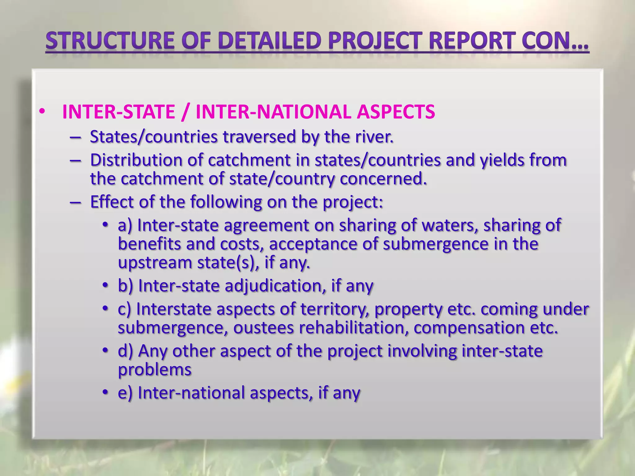 • INTER-STATE / INTER-NATIONAL ASPECTS
– States/countries traversed by the river.
– Distribution of catchment in states/countries and yields from
the catchment of state/country concerned.
– Effect of the following on the project:
• a) Inter-state agreement on sharing of waters, sharing of
benefits and costs, acceptance of submergence in the
upstream state(s), if any.
• b) Inter-state adjudication, if any
• c) Interstate aspects of territory, property etc. coming under
submergence, oustees rehabilitation, compensation etc.
• d) Any other aspect of the project involving inter-state
problems
• e) Inter-national aspects, if any
 
