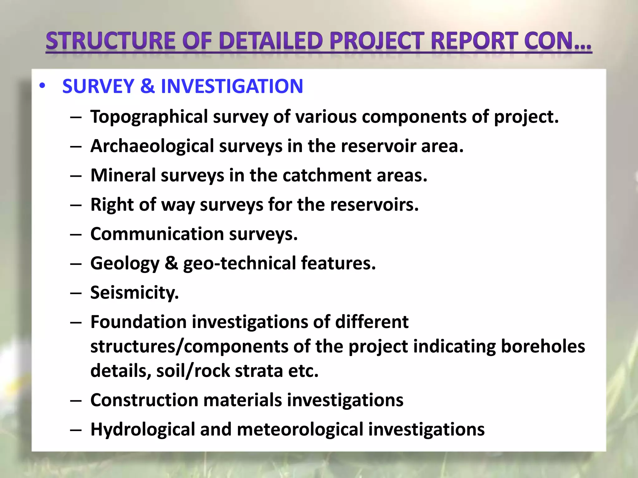 • SURVEY & INVESTIGATION
– Topographical survey of various components of project.
– Archaeological surveys in the reservoir area.
– Mineral surveys in the catchment areas.
– Right of way surveys for the reservoirs.
– Communication surveys.
– Geology & geo-technical features.
– Seismicity.
– Foundation investigations of different
structures/components of the project indicating boreholes
details, soil/rock strata etc.
– Construction materials investigations
– Hydrological and meteorological investigations
 