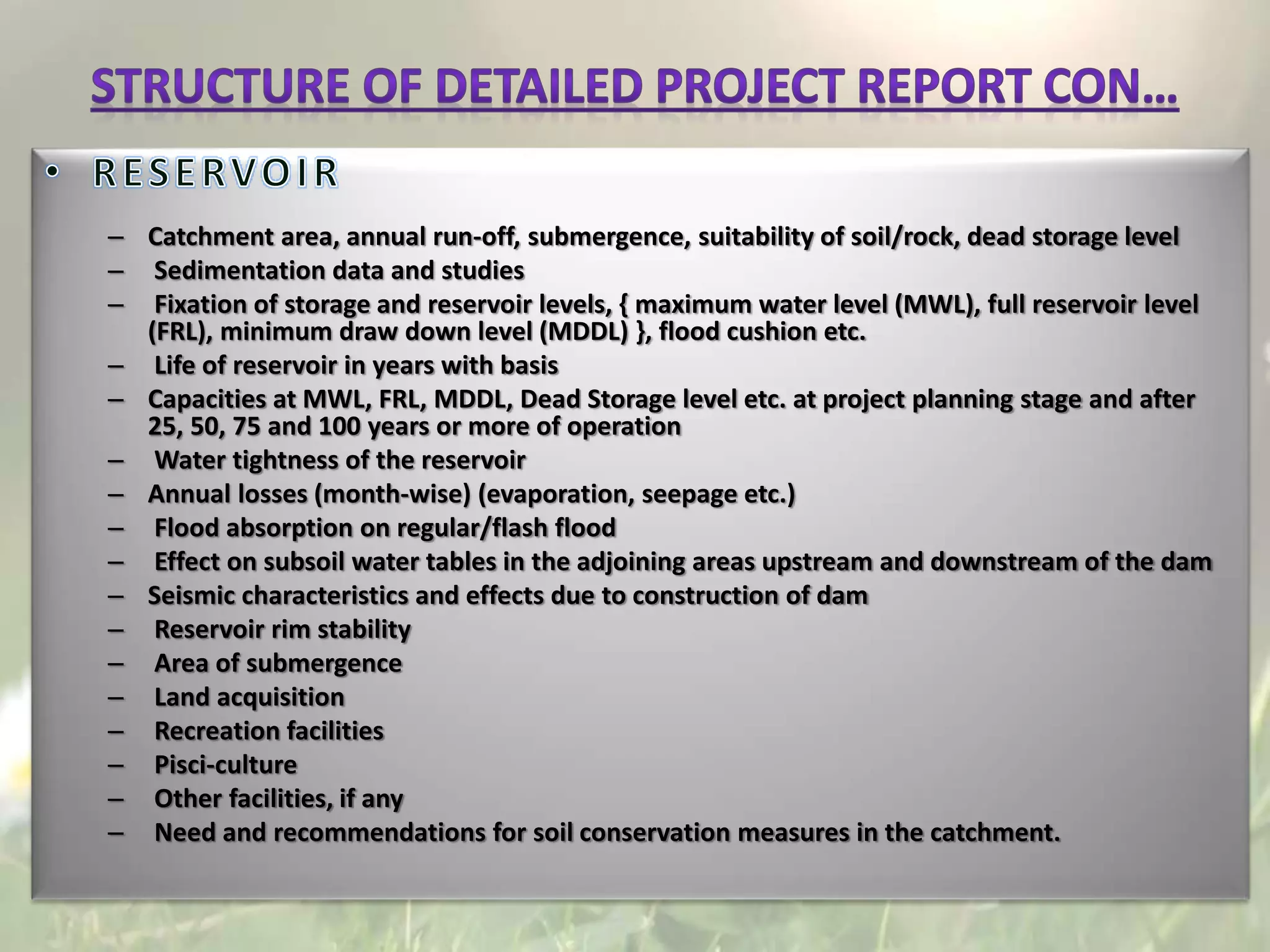 – Catchment area, annual run-off, submergence, suitability of soil/rock, dead storage level
– Sedimentation data and studies
– Fixation of storage and reservoir levels, { maximum water level (MWL), full reservoir level
(FRL), minimum draw down level (MDDL) }, flood cushion etc.
– Life of reservoir in years with basis
– Capacities at MWL, FRL, MDDL, Dead Storage level etc. at project planning stage and after
25, 50, 75 and 100 years or more of operation
– Water tightness of the reservoir
– Annual losses (month-wise) (evaporation, seepage etc.)
– Flood absorption on regular/flash flood
– Effect on subsoil water tables in the adjoining areas upstream and downstream of the dam
– Seismic characteristics and effects due to construction of dam
– Reservoir rim stability
– Area of submergence
– Land acquisition
– Recreation facilities
– Pisci-culture
– Other facilities, if any
– Need and recommendations for soil conservation measures in the catchment.
 