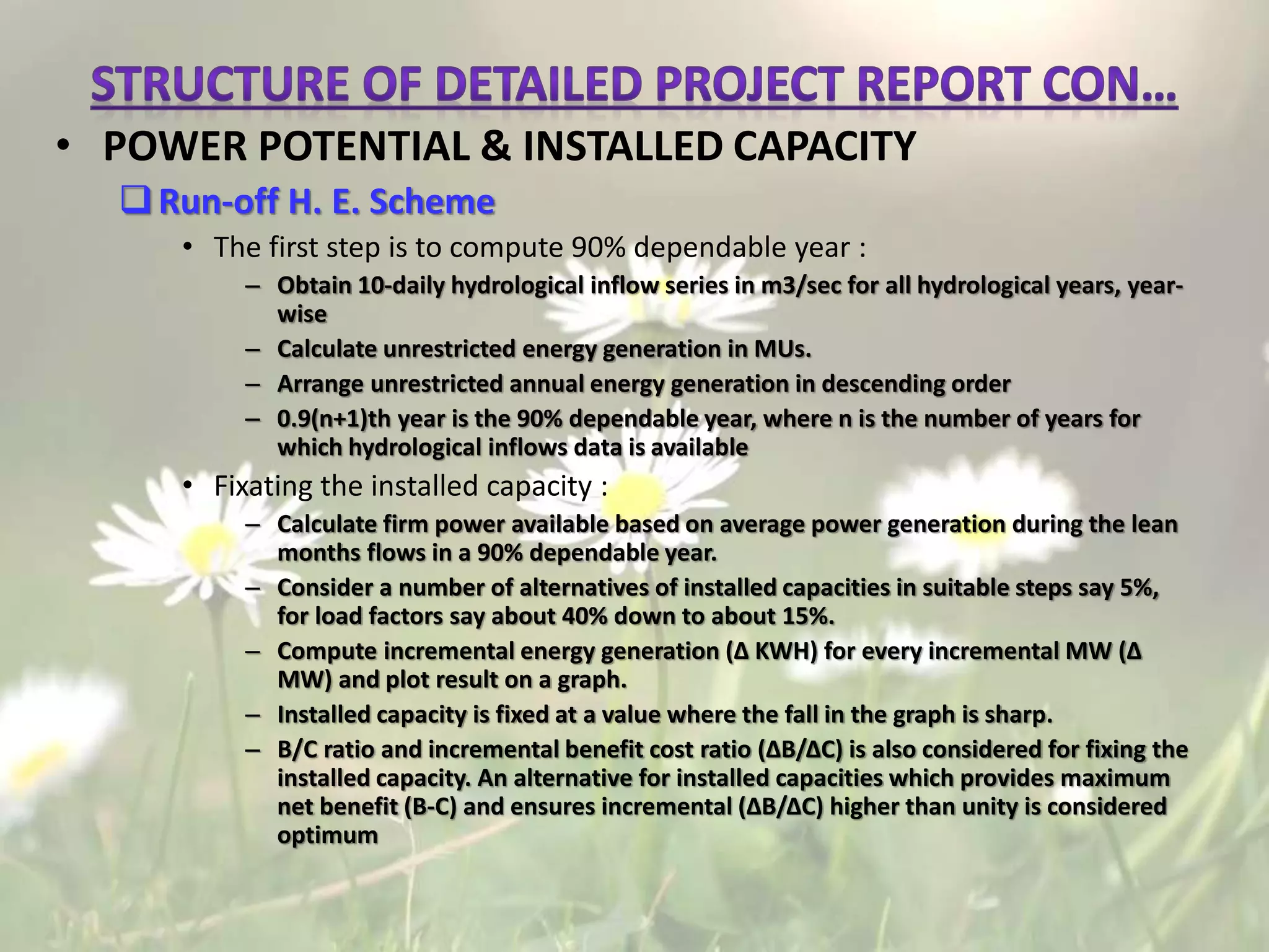 • POWER POTENTIAL & INSTALLED CAPACITY
Run-off H. E. Scheme
• The first step is to compute 90% dependable year :
– Obtain 10-daily hydrological inflow series in m3/sec for all hydrological years, year-
wise
– Calculate unrestricted energy generation in MUs.
– Arrange unrestricted annual energy generation in descending order
– 0.9(n+1)th year is the 90% dependable year, where n is the number of years for
which hydrological inflows data is available
• Fixating the installed capacity :
– Calculate firm power available based on average power generation during the lean
months flows in a 90% dependable year.
– Consider a number of alternatives of installed capacities in suitable steps say 5%,
for load factors say about 40% down to about 15%.
– Compute incremental energy generation (Δ KWH) for every incremental MW (Δ
MW) and plot result on a graph.
– Installed capacity is fixed at a value where the fall in the graph is sharp.
– B/C ratio and incremental benefit cost ratio (ΔB/ΔC) is also considered for fixing the
installed capacity. An alternative for installed capacities which provides maximum
net benefit (B-C) and ensures incremental (ΔB/ΔC) higher than unity is considered
optimum
 